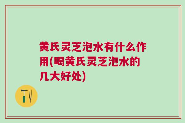 黄氏灵芝泡水有什么作用(喝黄氏灵芝泡水的几大好处)