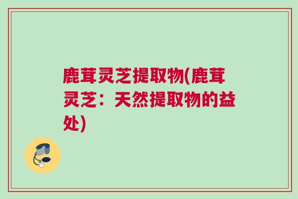 鹿茸灵芝提取物(鹿茸灵芝：天然提取物的益处)