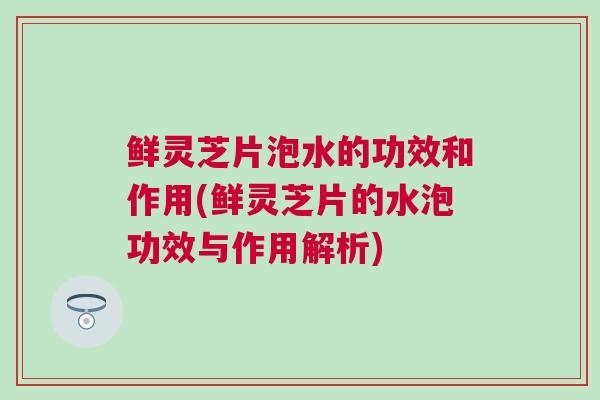 鲜灵芝片泡水的功效和作用(鲜灵芝片的水泡功效与作用解析)