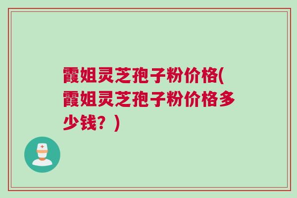 霞姐灵芝孢子粉价格(霞姐灵芝孢子粉价格多少钱？)