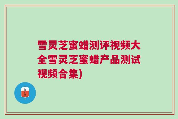 雪灵芝蜜蜡测评视频大全雪灵芝蜜蜡产品测试视频合集)