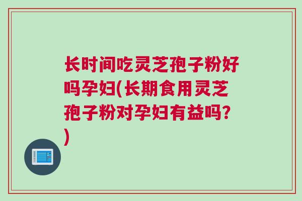 长时间吃灵芝孢子粉好吗孕妇(长期食用灵芝孢子粉对孕妇有益吗？)