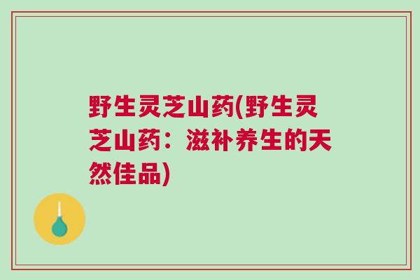 野生灵芝山药(野生灵芝山药：滋补养生的天然佳品)