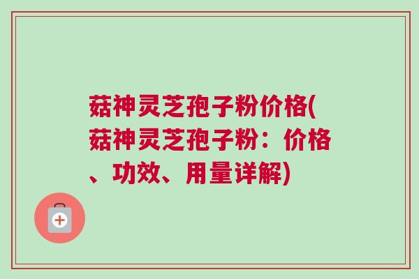 菇神灵芝孢子粉价格(菇神灵芝孢子粉：价格、功效、用量详解)