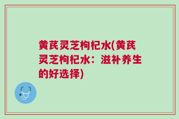 黄芪灵芝枸杞水(黄芪灵芝枸杞水：滋补养生的好选择)