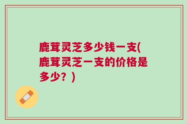 鹿茸灵芝多少钱一支(鹿茸灵芝一支的价格是多少？)