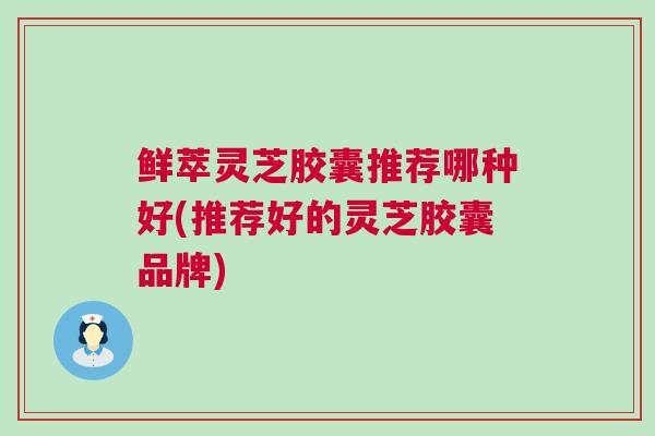 鲜萃灵芝胶囊推荐哪种好(推荐好的灵芝胶囊品牌)