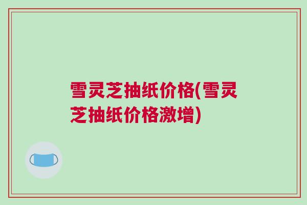 雪灵芝抽纸价格(雪灵芝抽纸价格激增) 雪灵芝抽纸价格(雪灵芝抽纸价格激增)