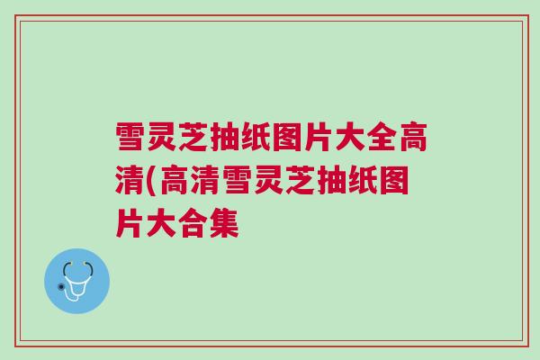 雪灵芝抽纸图片大全高清(高清雪灵芝抽纸图片大合集