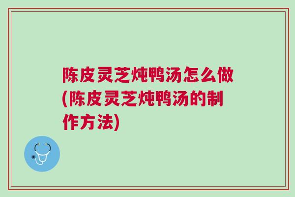 陈皮灵芝炖鸭汤怎么做(陈皮灵芝炖鸭汤的制作方法)