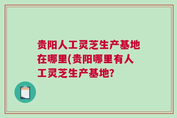 贵阳人工灵芝生产基地在哪里(贵阳哪里有人工灵芝生产基地？