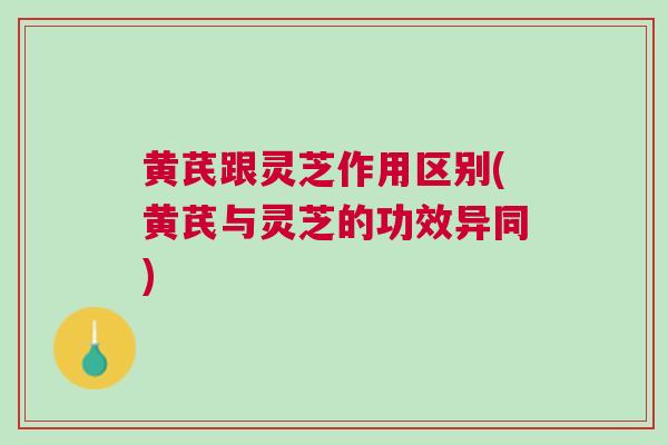 黄芪跟灵芝作用区别(黄芪与灵芝的功效异同)