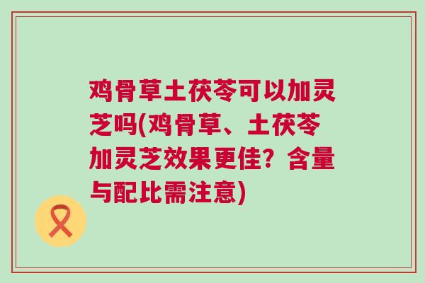 鸡骨草土茯苓可以加灵芝吗(鸡骨草、土茯苓加灵芝效果更佳？含量与配比需注意)