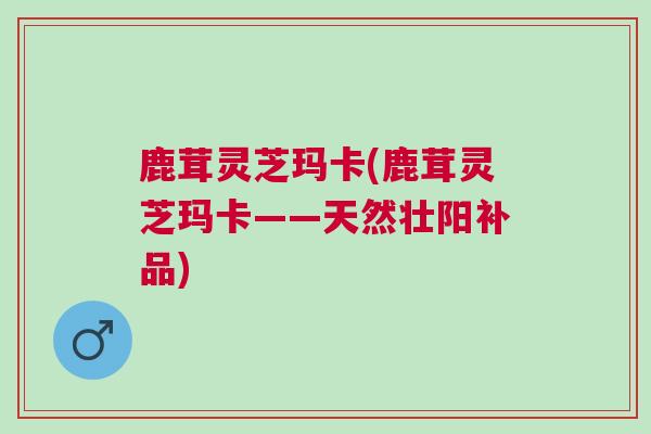 鹿茸灵芝玛卡(鹿茸灵芝玛卡——天然壮阳补品)