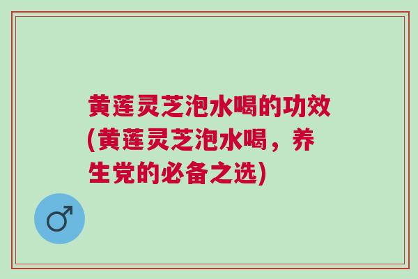 黄莲灵芝泡水喝的功效(黄莲灵芝泡水喝，养生党的必备之选)