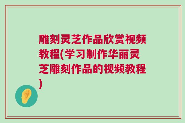 雕刻灵芝作品欣赏视频教程(学习制作华丽灵芝雕刻作品的视频教程)