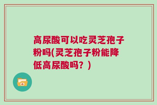 高尿酸可以吃灵芝孢子粉吗(灵芝孢子粉能降低高尿酸吗?) 高尿酸可以吃灵芝孢子粉吗(灵芝孢子粉能降低高尿酸吗?)