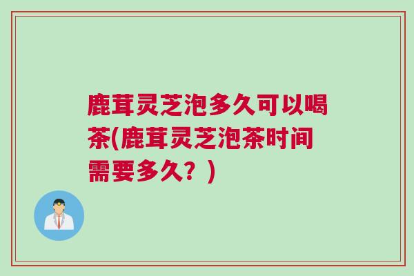 鹿茸灵芝泡多久可以喝茶(鹿茸灵芝泡茶时间需要多久？)
