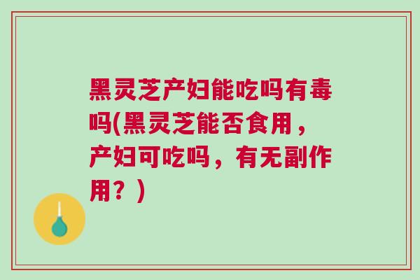 黑灵芝产妇能吃吗有毒吗(黑灵芝能否食用，产妇可吃吗，有无副作用？)
