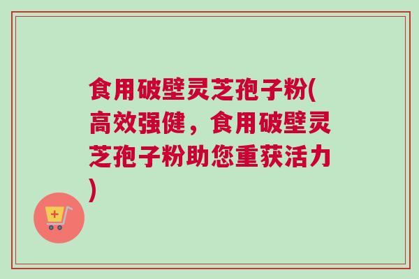 食用破壁灵芝孢子粉(高效强健，食用破壁灵芝孢子粉助您重获活力)