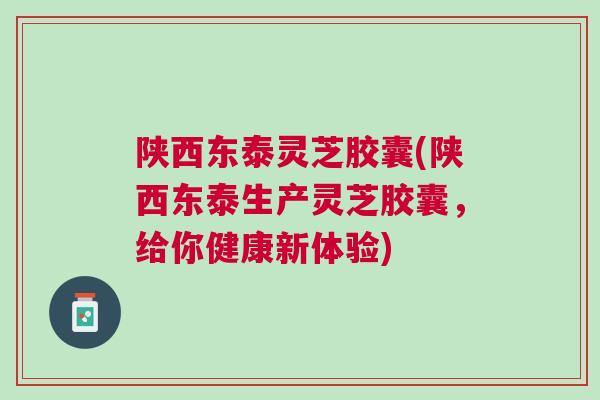 陕西东泰灵芝胶囊(陕西东泰生产灵芝胶囊，给你健康新体验)