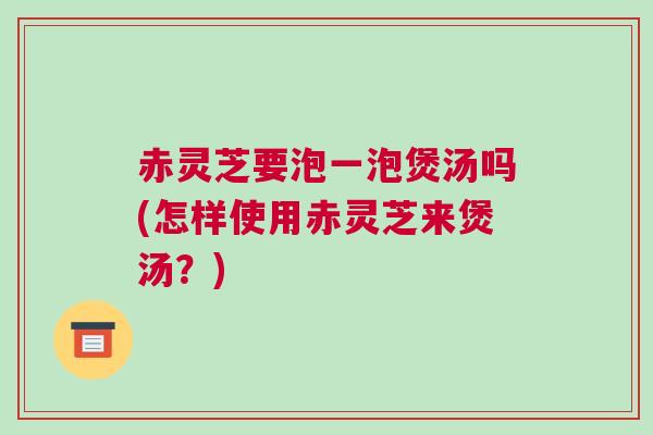 赤灵芝要泡一泡煲汤吗(怎样使用赤灵芝来煲汤？)