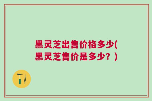黑灵芝出售价格多少(黑灵芝售价是多少？)