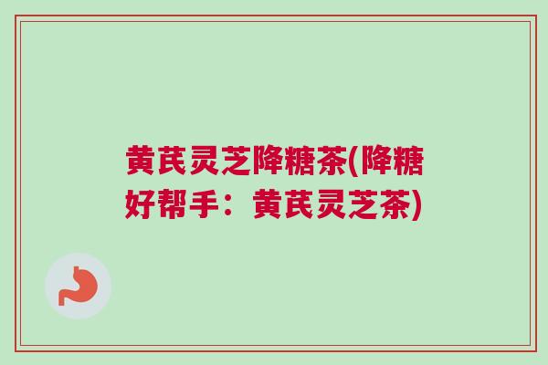 黄芪灵芝降糖茶(降糖好帮手:黄芪灵芝茶) 黄芪灵芝降糖茶(降糖好帮手:黄芪灵芝茶)