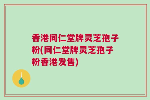 香港同仁堂牌灵芝孢子粉(同仁堂牌灵芝孢子粉香港发售)