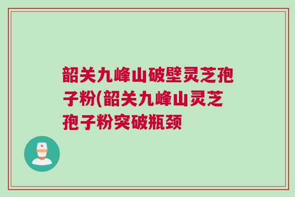 韶关九峰山破壁灵芝孢子粉(韶关九峰山灵芝孢子粉突破瓶颈