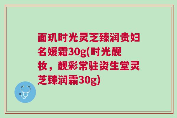 面玑时光灵芝臻润贵妇名媛霜30g(时光靓妆，靓彩常驻资生堂灵芝臻润霜30g)