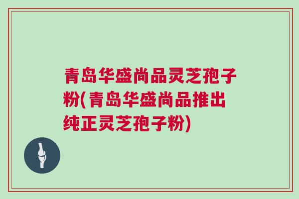 青岛华盛尚品灵芝孢子粉(青岛华盛尚品推出纯正灵芝孢子粉)