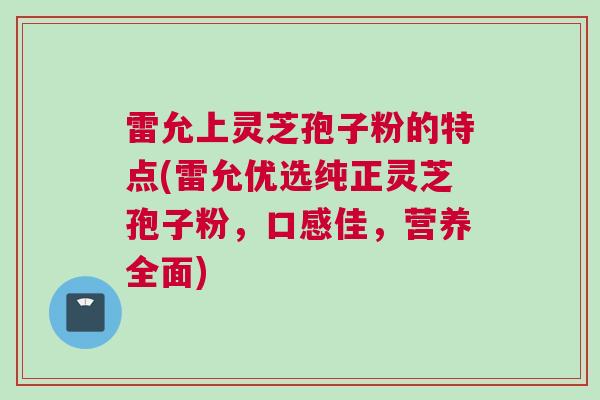 雷允上灵芝孢子粉的特点(雷允优选纯正灵芝孢子粉，口感佳，营养全面)