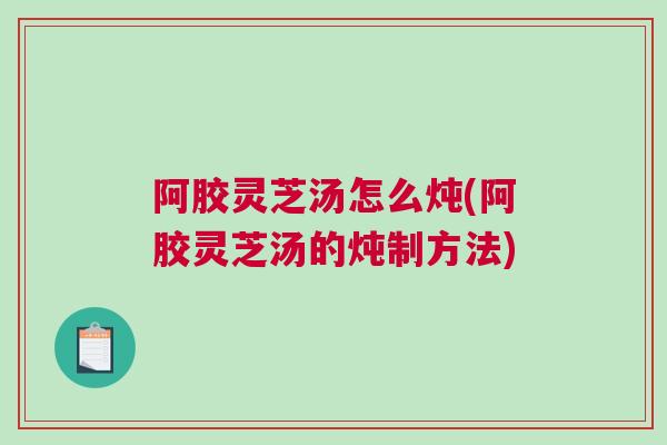 阿胶灵芝汤怎么炖(阿胶灵芝汤的炖制方法)