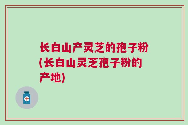 长白山产灵芝的孢子粉(长白山灵芝孢子粉的产地) 长白山产灵芝的孢子粉(长白山灵芝孢子粉的产地)