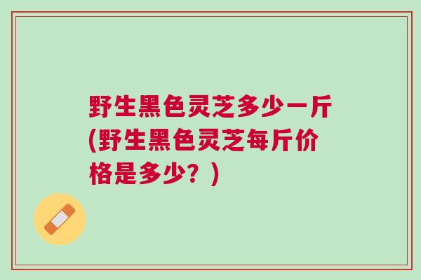 野生黑色灵芝多少一斤(野生黑色灵芝每斤价格是多少？)