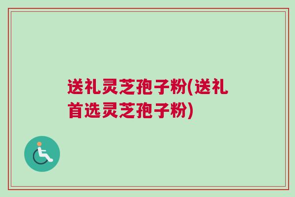 送礼灵芝孢子粉(送礼首选灵芝孢子粉)