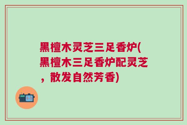 黑檀木灵芝三足香炉(黑檀木三足香炉配灵芝，散发自然芳香)