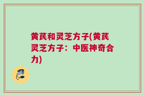 黄芪和灵芝方子(黄芪灵芝方子：中医神奇合力)