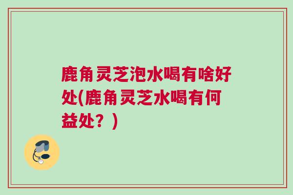 鹿角灵芝泡水喝有啥好处(鹿角灵芝水喝有何益处？)
