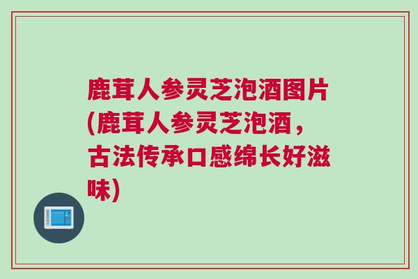 鹿茸人参灵芝泡酒图片(鹿茸人参灵芝泡酒，古法传承口感绵长好滋味)