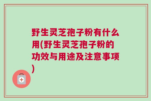 野生灵芝孢子粉有什么用(野生灵芝孢子粉的功效与用途及注意事项)