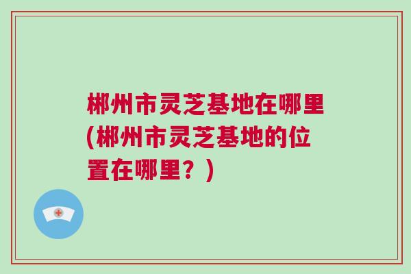 郴州市灵芝基地在哪里(郴州市灵芝基地的位置在哪里？)