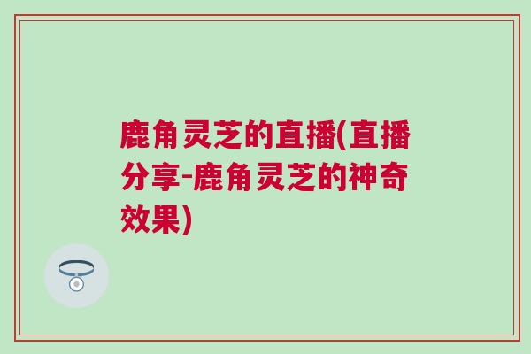 鹿角灵芝的直播(直播分享-鹿角灵芝的神奇效果)