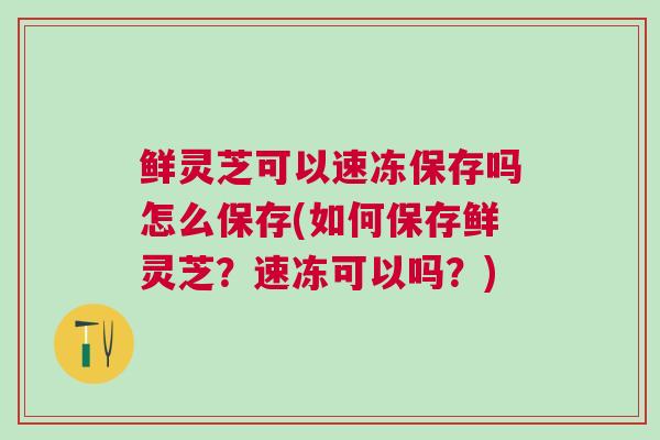 鲜灵芝可以速冻保存吗怎么保存(如何保存鲜灵芝？速冻可以吗？)