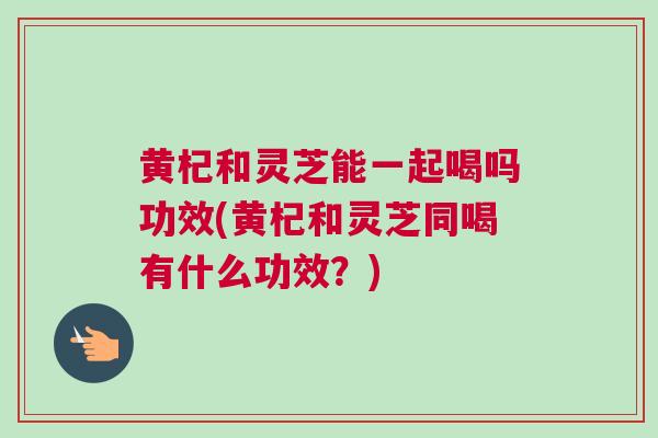 黄杞和灵芝能一起喝吗功效(黄杞和灵芝同喝有什么功效？)