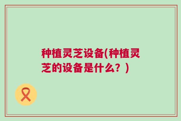 种植灵芝设备(种植灵芝的设备是什么？)