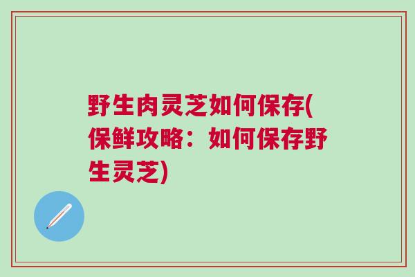野生肉灵芝如何保存(保鲜攻略:如何保存野生灵芝) 野生肉灵芝如何保存(保鲜攻略:如何保存野生灵芝)