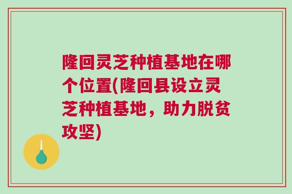 隆回灵芝种植基地在哪个位置(隆回县设立灵芝种植基地，助力脱贫攻坚)