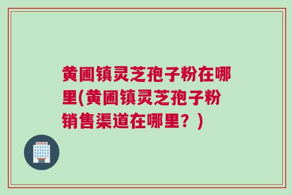 黄圃镇灵芝孢子粉在哪里(黄圃镇灵芝孢子粉销售渠道在哪里？)
